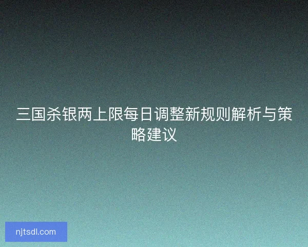 三国杀银两上限每日调整新规则解析与策略建议
