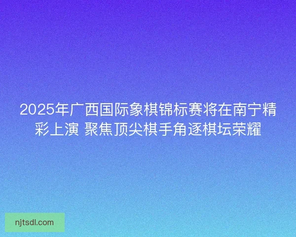 2025年广西国际象棋锦标赛将在南宁精彩上演 聚焦顶尖棋手角逐棋坛荣耀