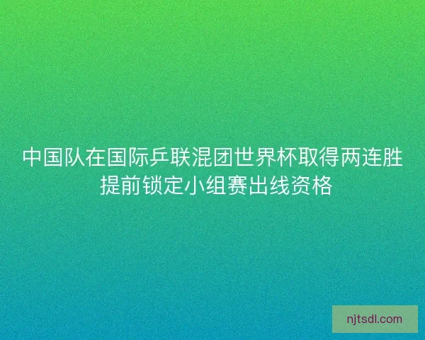 中国队在国际乒联混团世界杯取得两连胜 提前锁定小组赛出线资格