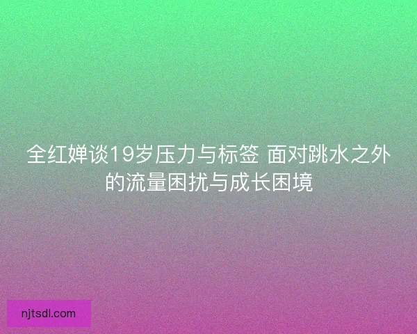 全红婵谈19岁压力与标签 面对跳水之外的流量困扰与成长困境