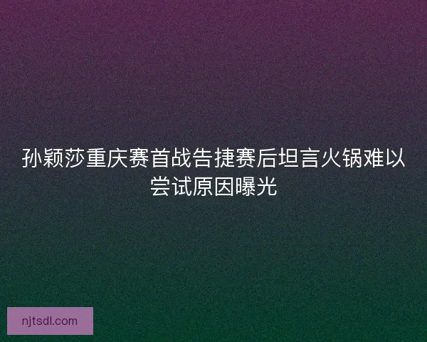 孙颖莎重庆赛首战告捷赛后坦言火锅难以尝试原因曝光