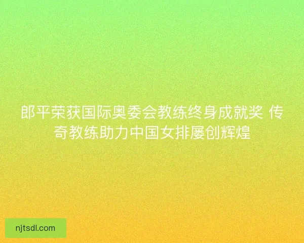 郎平荣获国际奥委会教练终身成就奖 传奇教练助力中国女排屡创辉煌