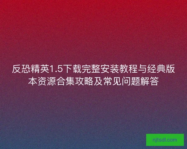 反恐精英1.5下载完整安装教程与经典版本资源合集攻略及常见问题解答