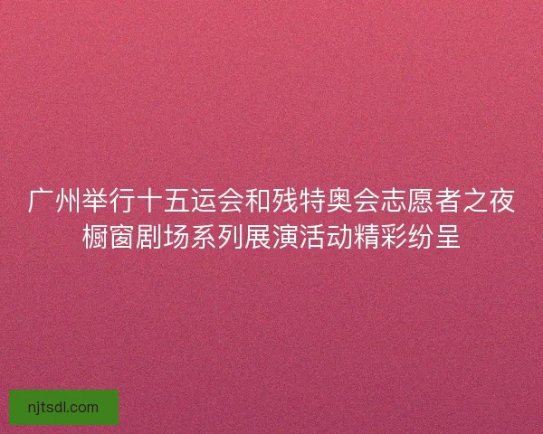 广州举行十五运会和残特奥会志愿者之夜橱窗剧场系列展演活动精彩纷呈