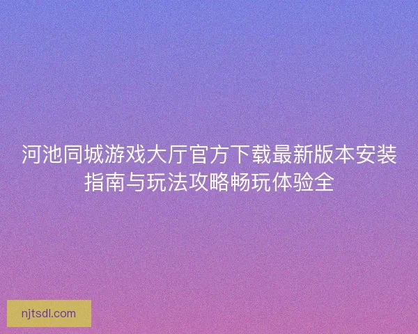 河池同城游戏大厅官方下载最新版本安装指南与玩法攻略畅玩体验全