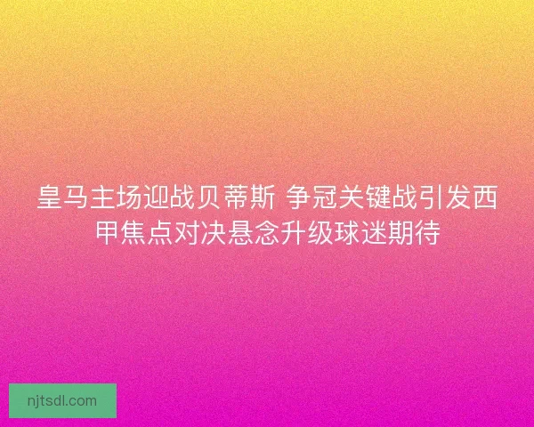 皇马主场迎战贝蒂斯 争冠关键战引发西甲焦点对决悬念升级球迷期待