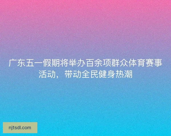 广东五一假期将举办百余项群众体育赛事活动，带动全民健身热潮