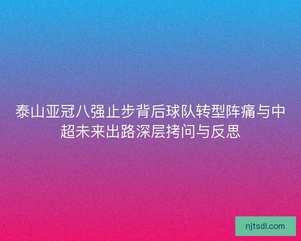 泰山亚冠八强止步背后球队转型阵痛与中超未来出路深层拷问与反思