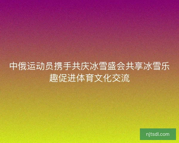 中俄运动员携手共庆冰雪盛会共享冰雪乐趣促进体育文化交流