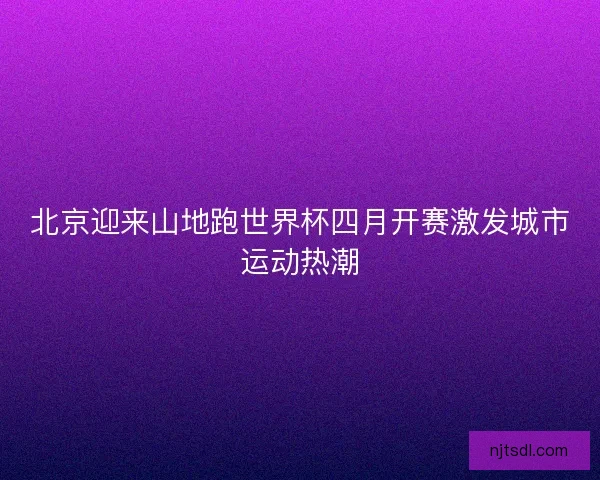 北京迎来山地跑世界杯四月开赛激发城市运动热潮 北京迎来山地跑世界杯四月开赛激发城市运动热潮