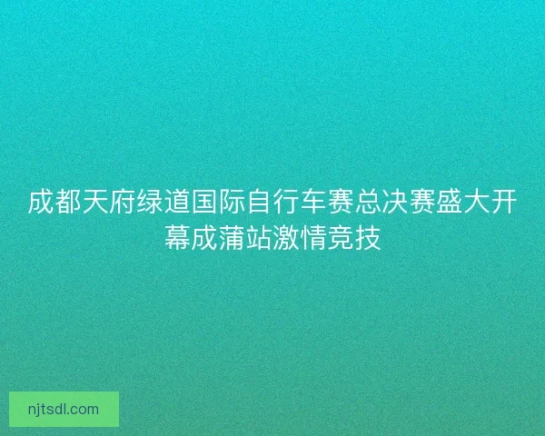 成都天府绿道国际自行车赛总决赛盛大开幕成蒲站激情竞技