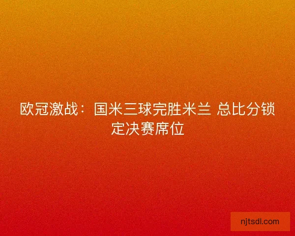 欧冠激战:国米三球完胜米兰 总比分锁定决赛席位 欧冠激战:国米三球完胜米兰 总比分锁定决赛席位