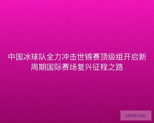 中国冰球队全力冲击世锦赛顶级组开启新周期国际赛场复兴征程之路