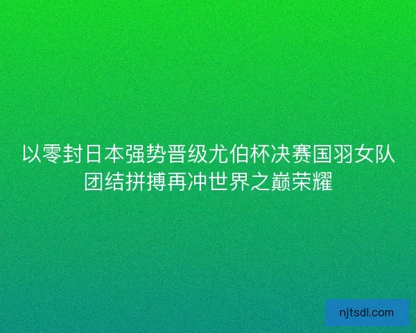 以零封日本强势晋级尤伯杯决赛国羽女队团结拼搏再冲世界之巅荣耀