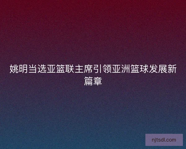 姚明当选亚篮联主席引领亚洲篮球发展新篇章