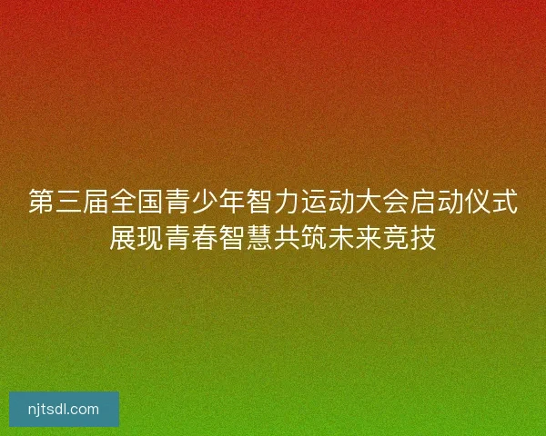 第三届全国青少年智力运动大会启动仪式展现青春智慧共筑未来竞技