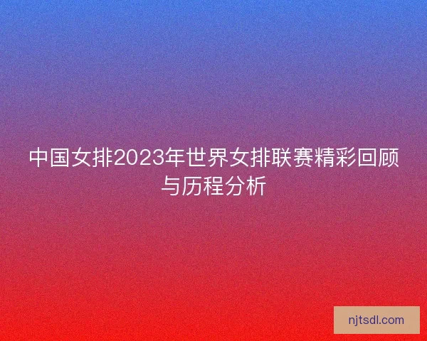 中国女排2023年世界女排联赛精彩回顾与历程分析