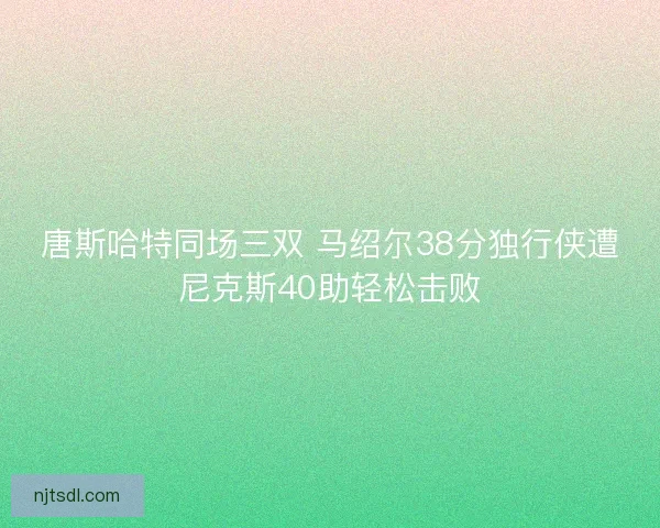 唐斯哈特同场三双 马绍尔38分独行侠遭尼克斯40助轻松击败