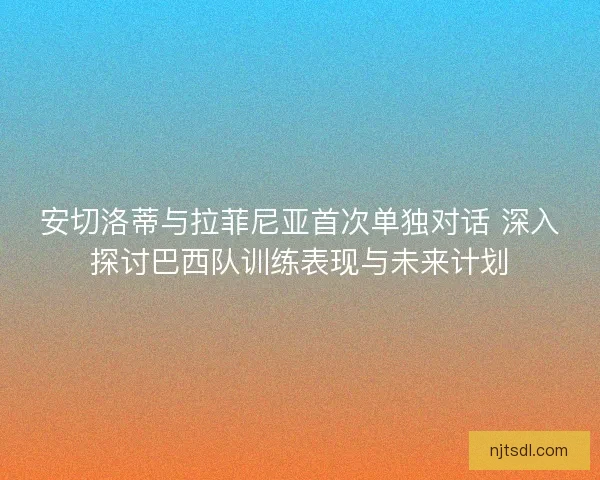 安切洛蒂与拉菲尼亚首次单独对话 深入探讨巴西队训练表现与未来计划