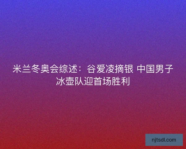 米兰冬奥会综述：谷爱凌摘银 中国男子冰壶队迎首场胜利