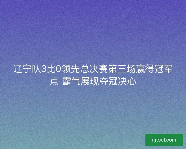 辽宁队3比0领先总决赛第三场赢得冠军点 霸气展现夺冠决心 辽宁队3比0领先总决赛第三场赢得冠军点 霸气展现夺冠决心