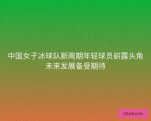 中国女子冰球队新周期年轻球员崭露头角未来发展备受期待