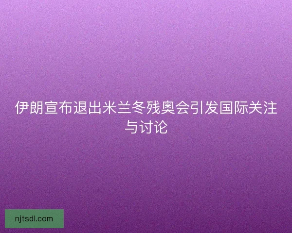 伊朗宣布退出米兰冬残奥会引发国际关注与讨论 伊朗宣布退出米兰冬残奥会引发国际关注与讨论